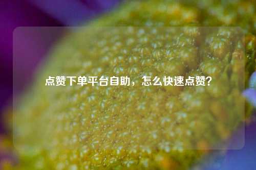 点赞下单平台自助，怎么快速点赞？
